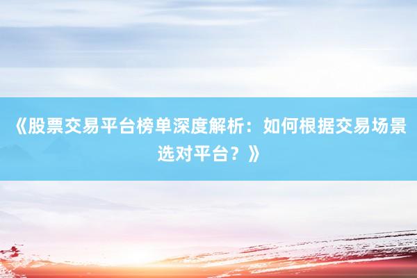 《股票交易平台榜单深度解析：如何根据交易场景选对平台？》