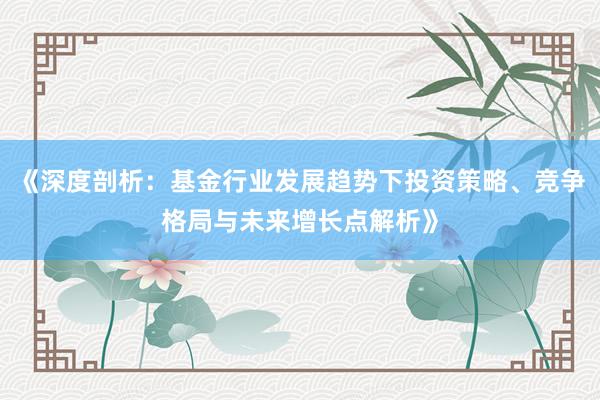 《深度剖析：基金行业发展趋势下投资策略、竞争格局与未来增长点解析》