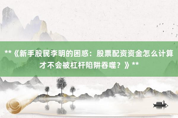 **《新手股民李明的困惑：股票配资资金怎么计算才不会被杠杆陷阱吞噬？》**