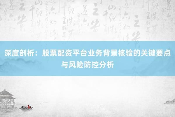 深度剖析：股票配资平台业务背景核验的关键要点与风险防控分析