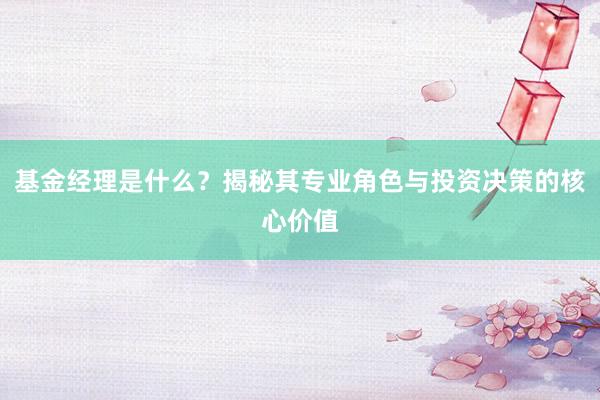 基金经理是什么？揭秘其专业角色与投资决策的核心价值