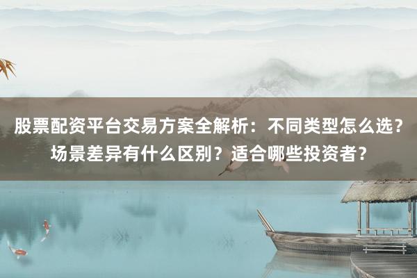 股票配资平台交易方案全解析：不同类型怎么选？场景差异有什么区别？适合哪些投资者？