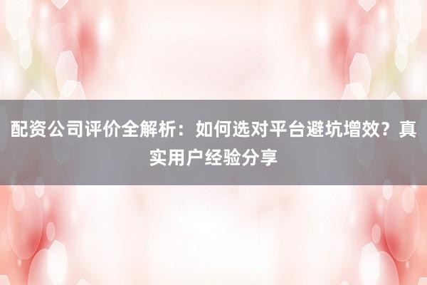 配资公司评价全解析：如何选对平台避坑增效？真实用户经验分享