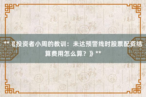 **《投资者小周的教训：未达预警线时股票配资结算费用怎么算？》**