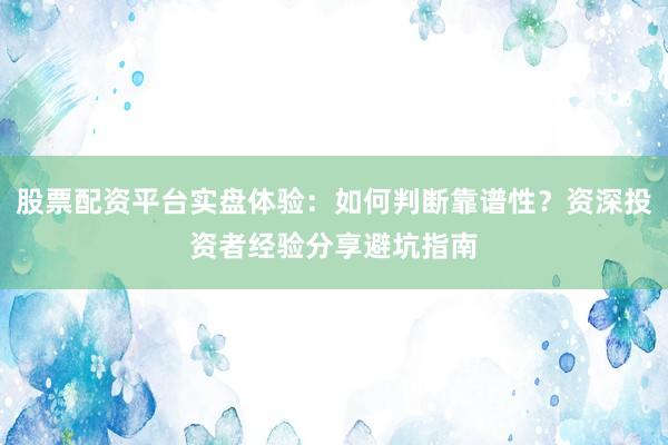 股票配资平台实盘体验：如何判断靠谱性？资深投资者经验分享避坑指南