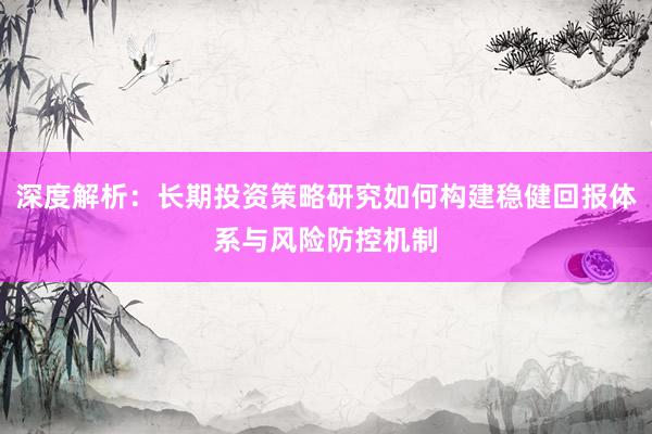 深度解析：长期投资策略研究如何构建稳健回报体系与风险防控机制