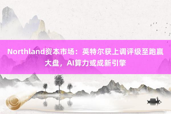Northland资本市场：英特尔获上调评级至跑赢大盘，AI算力或成新引擎