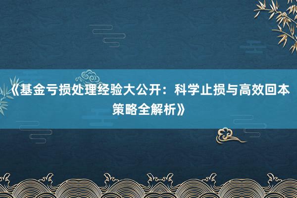 《基金亏损处理经验大公开：科学止损与高效回本策略全解析》