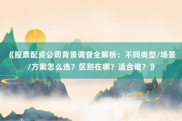 《股票配资公司背景调查全解析：不同类型/场景/方案怎么选？区别在哪？适合谁？》