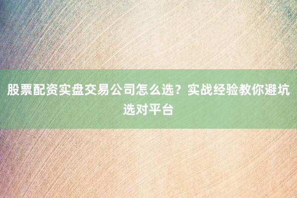 股票配资实盘交易公司怎么选？实战经验教你避坑选对平台