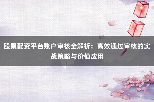 股票配资平台账户审核全解析：高效通过审核的实战策略与价值应用