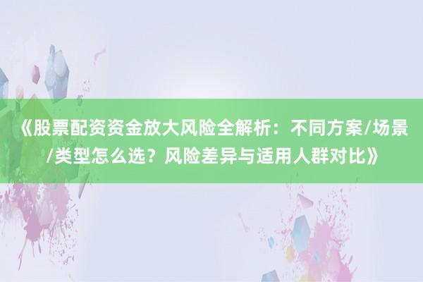 《股票配资资金放大风险全解析：不同方案/场景/类型怎么选？风险差异与适用人群对比》