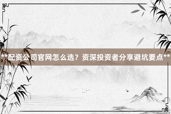 **配资公司官网怎么选？资深投资者分享避坑要点**