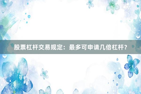 股票杠杆交易规定：最多可申请几倍杠杆？