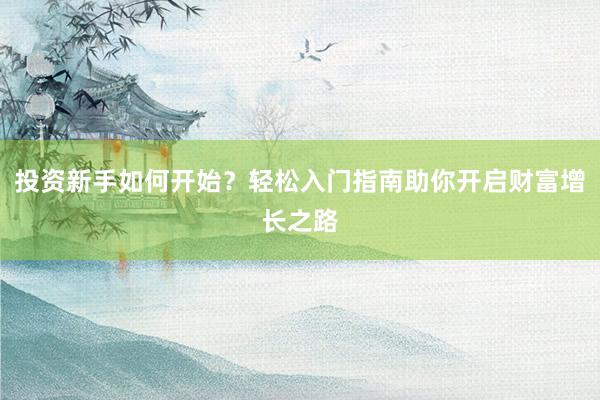 投资新手如何开始？轻松入门指南助你开启财富增长之路
