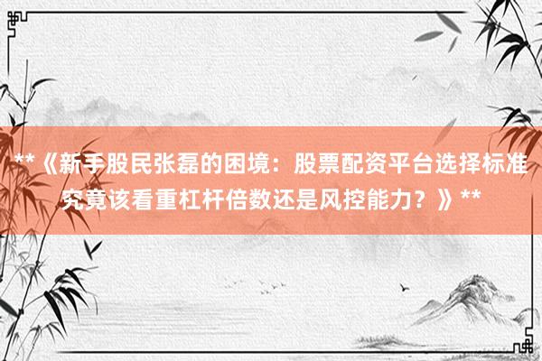 **《新手股民张磊的困境：股票配资平台选择标准究竟该看重杠杆倍数还是风控能力？》**