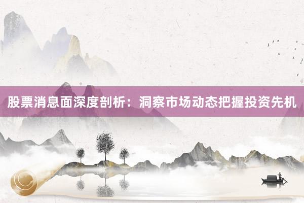 股票消息面深度剖析：洞察市场动态把握投资先机