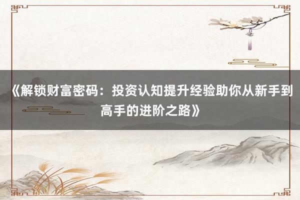 《解锁财富密码：投资认知提升经验助你从新手到高手的进阶之路》
