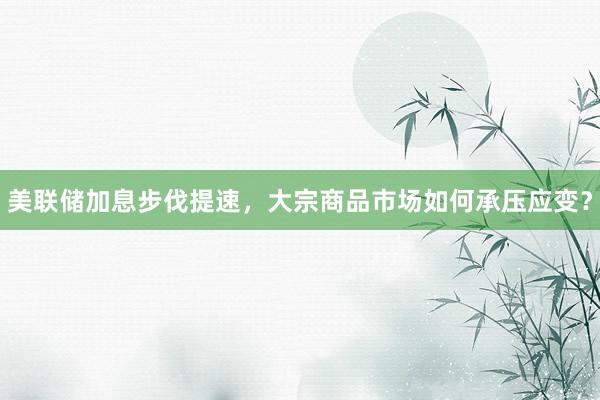 美联储加息步伐提速，大宗商品市场如何承压应变？