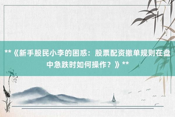**《新手股民小李的困惑：股票配资撤单规则在盘中急跌时如何操作？》**
