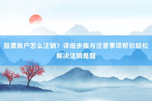 股票账户怎么注销？详细步骤与注意事项帮你轻松解决注销难题