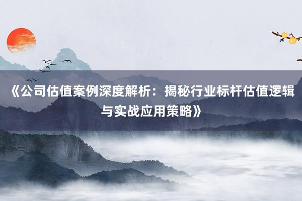 《公司估值案例深度解析：揭秘行业标杆估值逻辑与实战应用策略》
