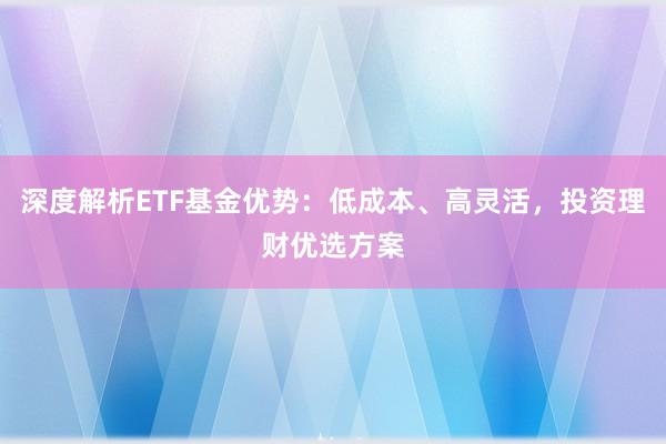 深度解析ETF基金优势：低成本、高灵活，投资理财优选方案