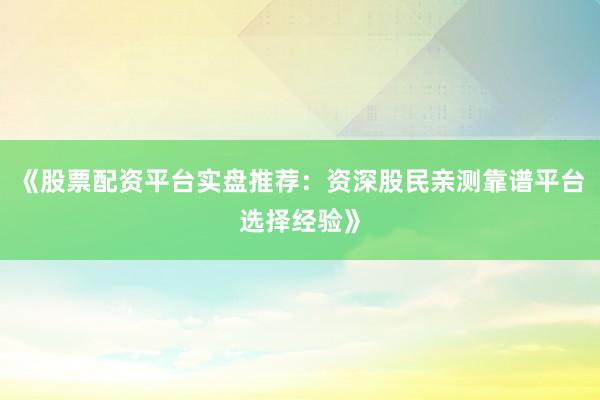 《股票配资平台实盘推荐：资深股民亲测靠谱平台选择经验》