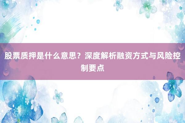 股票质押是什么意思？深度解析融资方式与风险控制要点