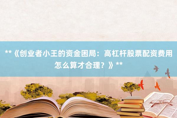 **《创业者小王的资金困局：高杠杆股票配资费用怎么算才合理？》**
