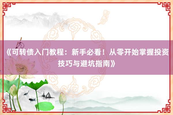 《可转债入门教程：新手必看！从零开始掌握投资技巧与避坑指南》