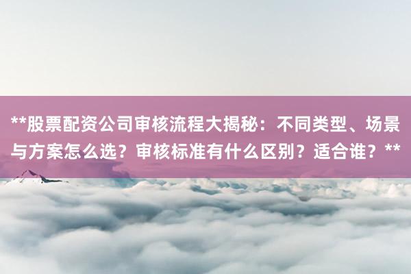 **股票配资公司审核流程大揭秘：不同类型、场景与方案怎么选？审核标准有什么区别？适合谁？**