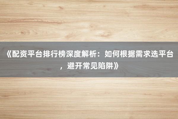 《配资平台排行榜深度解析：如何根据需求选平台，避开常见陷阱》