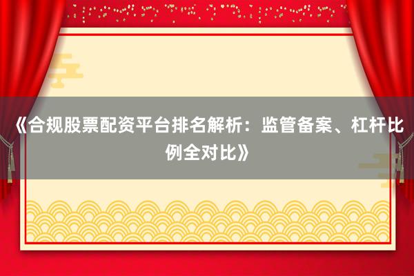 《合规股票配资平台排名解析：监管备案、杠杆比例全对比》