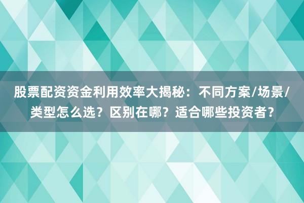 股票配资资金利用效率大揭秘：不同方案/场景/类型怎么选？区别在哪？适合哪些投资者？