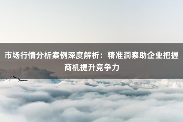 市场行情分析案例深度解析：精准洞察助企业把握商机提升竞争力