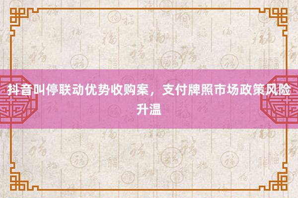 抖音叫停联动优势收购案，支付牌照市场政策风险升温