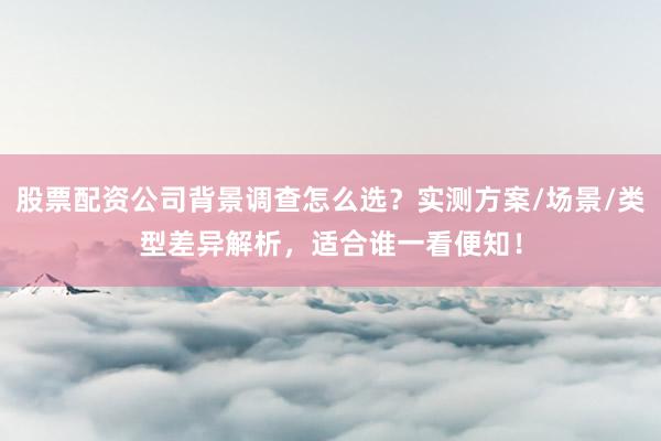 股票配资公司背景调查怎么选？实测方案/场景/类型差异解析，适合谁一看便知！