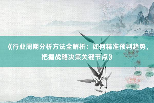 《行业周期分析方法全解析：如何精准预判趋势，把握战略决策关键节点》