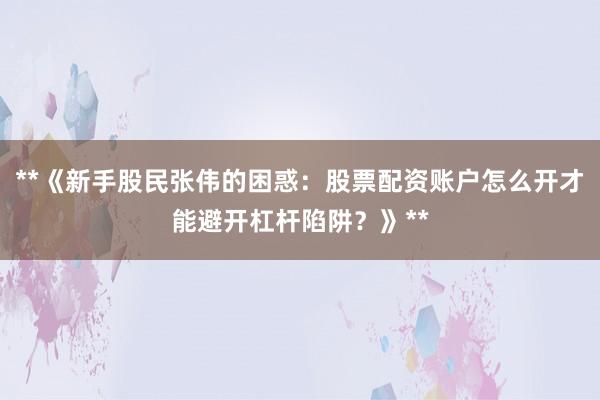 **《新手股民张伟的困惑：股票配资账户怎么开才能避开杠杆陷阱？》**