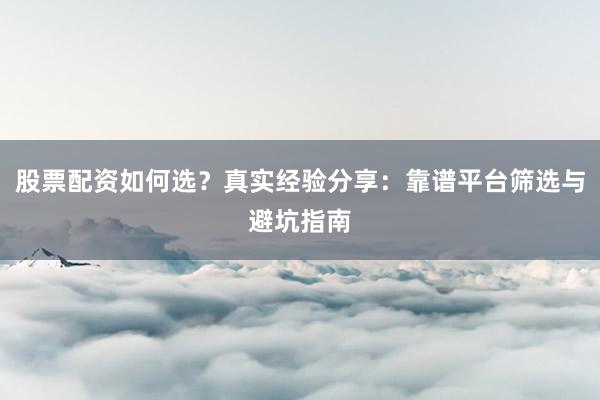 股票配资如何选？真实经验分享：靠谱平台筛选与避坑指南