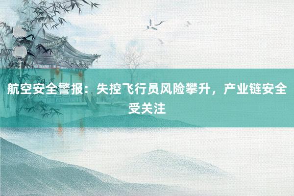 航空安全警报：失控飞行员风险攀升，产业链安全受关注