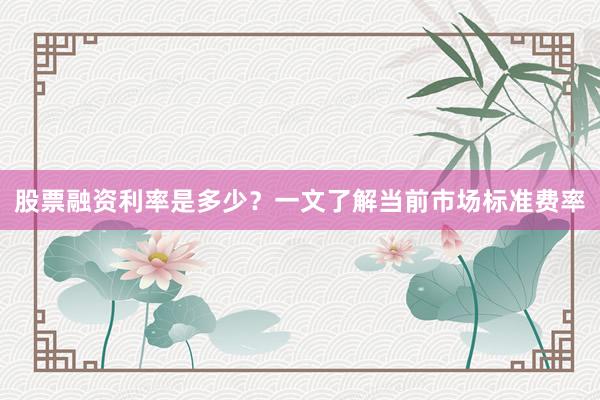 股票融资利率是多少？一文了解当前市场标准费率