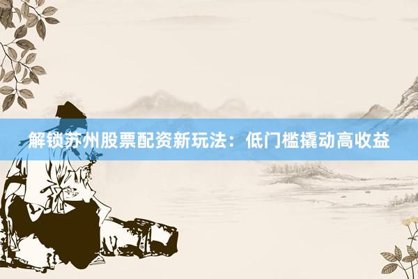 解锁苏州股票配资新玩法：低门槛撬动高收益