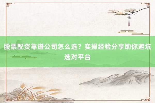 股票配资靠谱公司怎么选？实操经验分享助你避坑选对平台