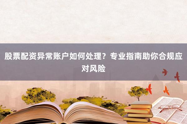 股票配资异常账户如何处理？专业指南助你合规应对风险