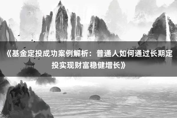 《基金定投成功案例解析：普通人如何通过长期定投实现财富稳健增长》