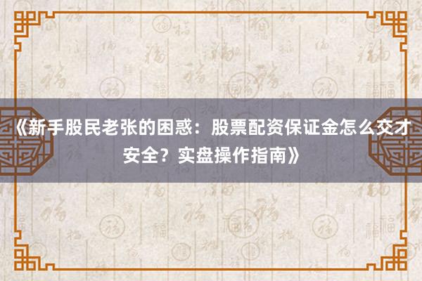 《新手股民老张的困惑：股票配资保证金怎么交才安全？实盘操作指南》