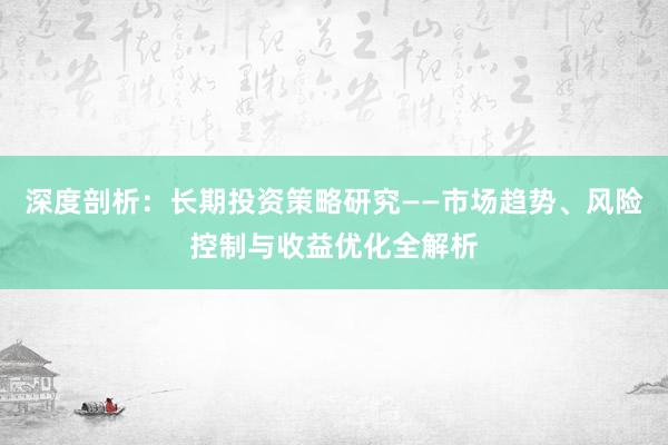 深度剖析：长期投资策略研究——市场趋势、风险控制与收益优化全解析