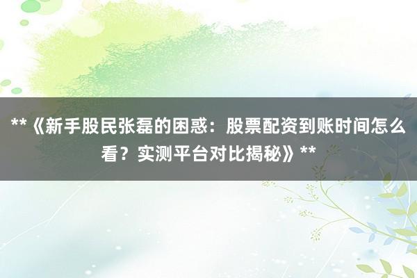 **《新手股民张磊的困惑：股票配资到账时间怎么看？实测平台对比揭秘》**